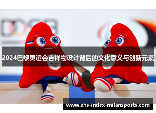 2024巴黎奥运会吉祥物设计背后的文化意义与创新元素